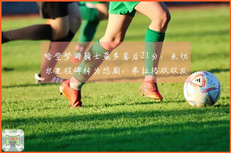 哈登梦游骑士最多落后21分，米切尔里程碑转为悲剧，弗拉格双双发威复仇成功