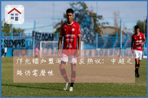 邝兆镭加盟海牛引发热议：中超之路仍需磨练