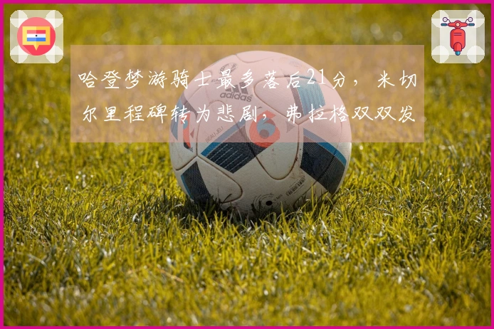 哈登梦游骑士最多落后21分，米切尔里程碑转为悲剧，弗拉格双双发威复仇成功