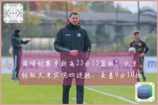 周琦创赛季新高23分13篮板！北京轻取天津实现四连胜，麦基9分10板加盟战绩全胜