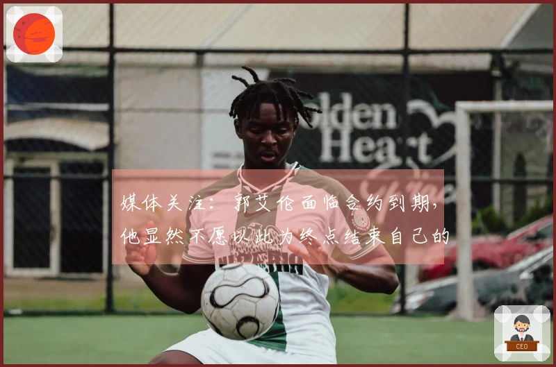 媒体关注：郭艾伦面临合约到期，他显然不愿以此为终点结束自己的篮球旅程