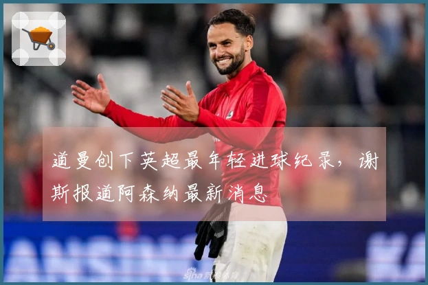 道曼创下英超最年轻进球纪录，谢斯报道阿森纳最新消息