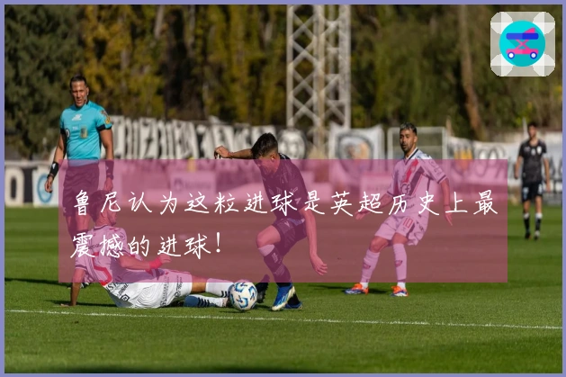 鲁尼认为这粒进球是英超历史上最震撼的进球！