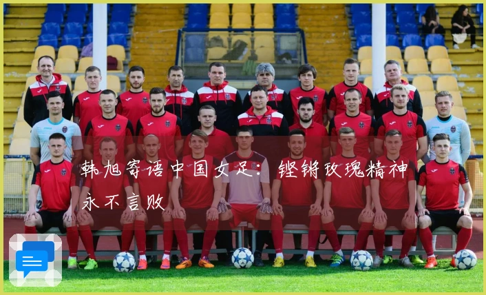 韩旭寄语中国女足：铿锵玫瑰精神永不言败