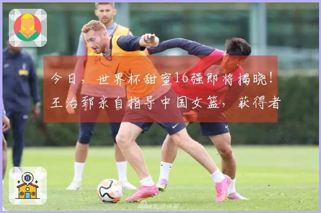 今日，世界杯甜蜜16强即将揭晓！王治郅亲自指导中国女篮，获得者浮出水面