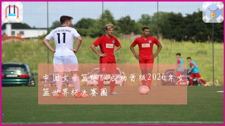 中国女子篮球队成功晋级2026年女篮世界杯决赛圈