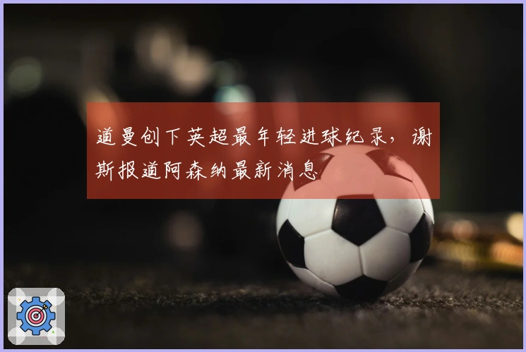 道曼创下英超最年轻进球纪录，谢斯报道阿森纳最新消息