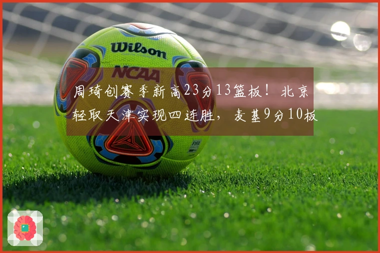 周琦创赛季新高23分13篮板！北京轻取天津实现四连胜，麦基9分10板加盟战绩全胜