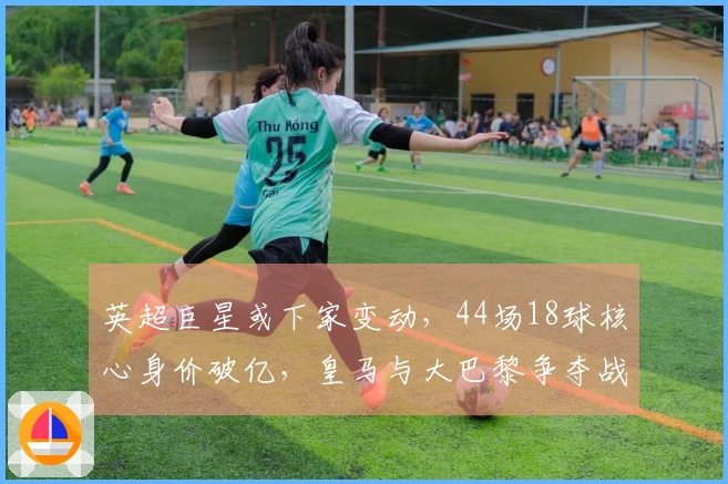 英超巨星或下家变动，44场18球核心身价破亿，皇马与大巴黎争夺战开启