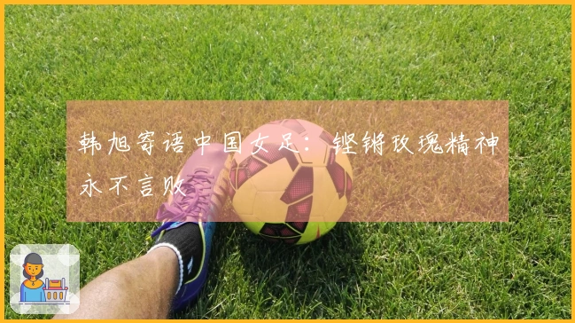 韩旭寄语中国女足：铿锵玫瑰精神永不言败