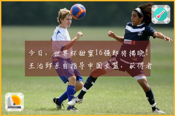 今日，世界杯甜蜜16强即将揭晓！王治郅亲自指导中国女篮，获得者浮出水面