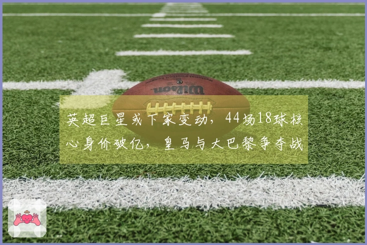 英超巨星或下家变动，44场18球核心身价破亿，皇马与大巴黎争夺战开启