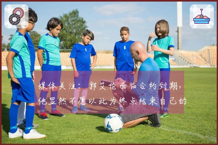 媒体关注：郭艾伦面临合约到期，他显然不愿以此为终点结束自己的篮球旅程